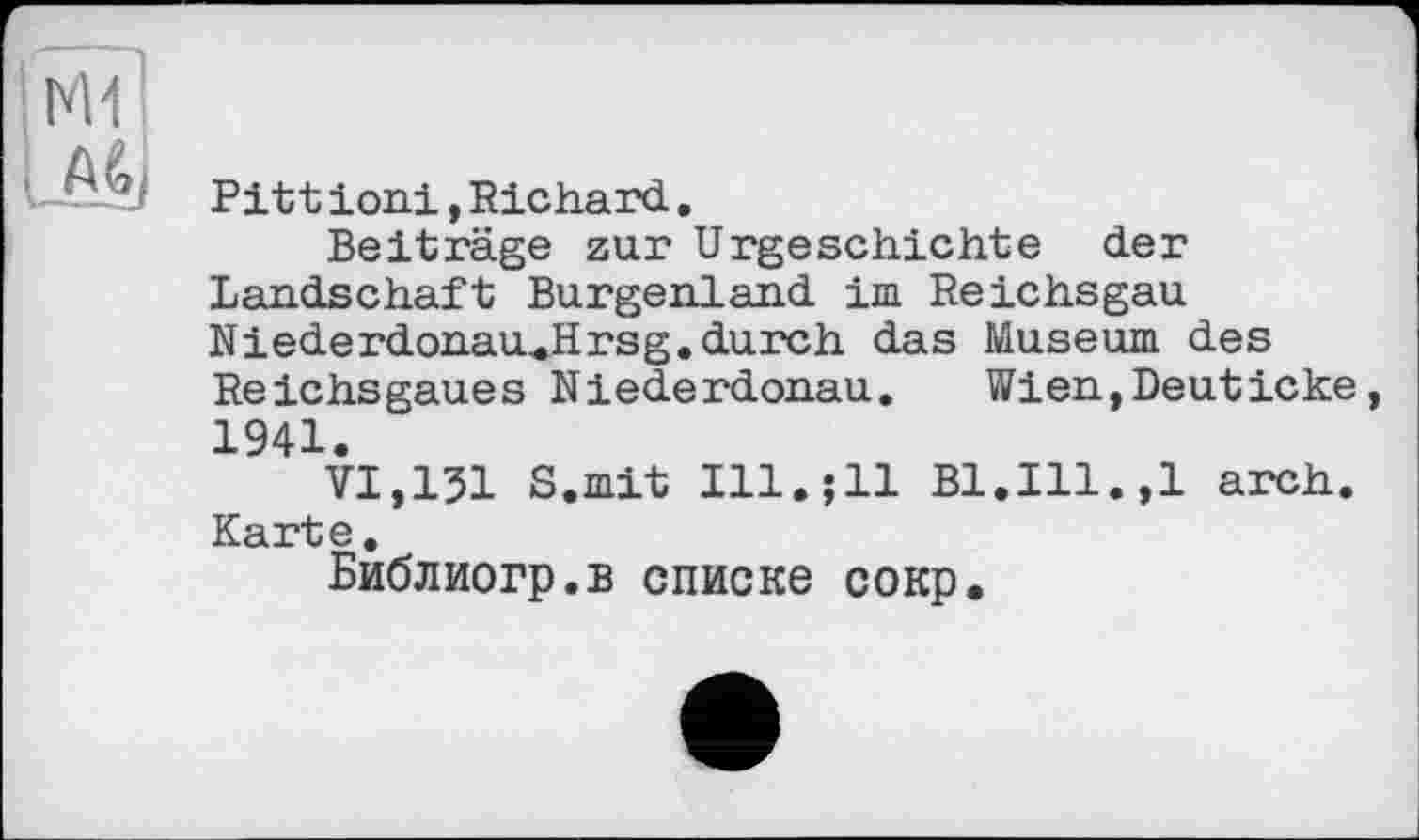 ﻿і
і м,
Pitt іоні, Richard.
Beiträge zur Urgeschichte der Landschaft Burgenland im Reichsgau Niederdonau^Hrsg.durch das Museum des Reichsgaues Niederdonau.	Wien,Deuticke,
1941.
VI,131 S.mit Ill.jll Bl.Ill.,1 arch. Karte.
Библиогр.в списке сокр.